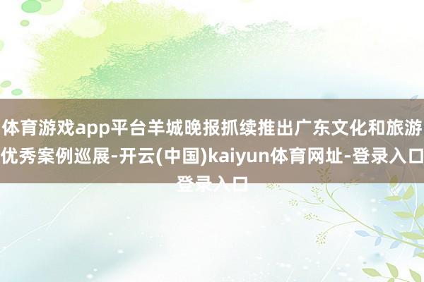 体育游戏app平台羊城晚报抓续推出广东文化和旅游优秀案例巡展-开云(中国)kaiyun体育网址-登录入口