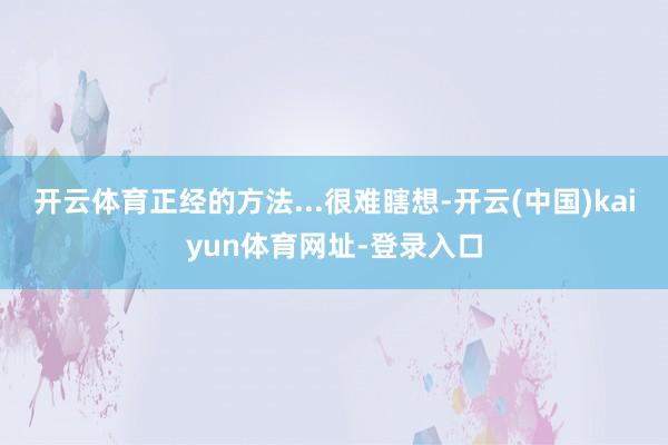 开云体育正经的方法...很难瞎想-开云(中国)kaiyun体育网址-登录入口