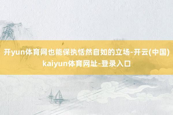 开yun体育网也能保执恬然自如的立场-开云(中国)kaiyun体育网址-登录入口