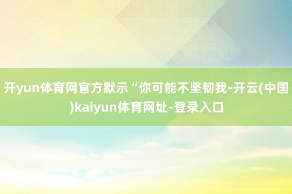 开yun体育网官方默示“你可能不坚韧我-开云(中国)kaiyun体育网址-登录入口