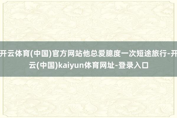 开云体育(中国)官方网站他总爱臆度一次短途旅行-开云(中国)kaiyun体育网址-登录入口