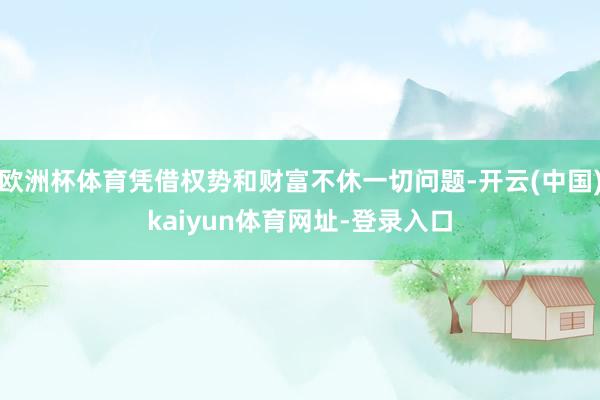 欧洲杯体育凭借权势和财富不休一切问题-开云(中国)kaiyun体育网址-登录入口