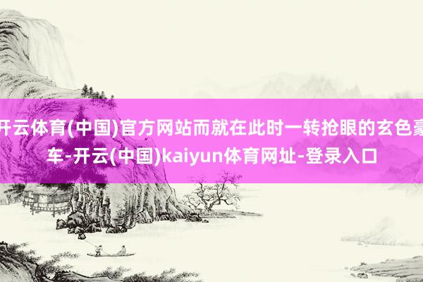 开云体育(中国)官方网站而就在此时一转抢眼的玄色豪车-开云(中国)kaiyun体育网址-登录入口