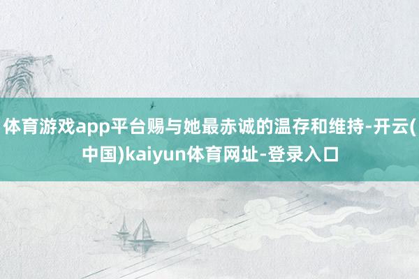 体育游戏app平台赐与她最赤诚的温存和维持-开云(中国)kaiyun体育网址-登录入口