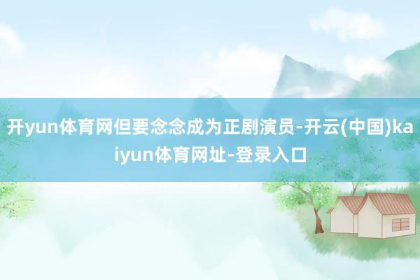 开yun体育网但要念念成为正剧演员-开云(中国)kaiyun体育网址-登录入口