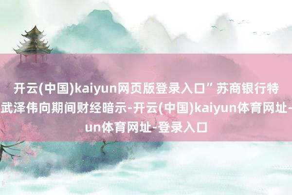 开云(中国)kaiyun网页版登录入口”苏商银行特约讨论员武泽伟向期间财经暗示-开云(中国)kaiyun体育网址-登录入口