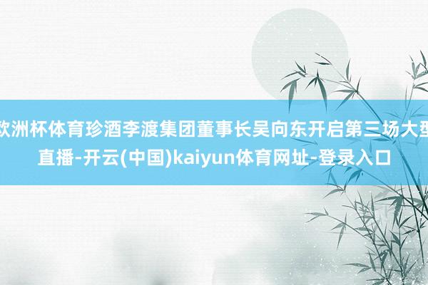 欧洲杯体育珍酒李渡集团董事长吴向东开启第三场大型直播-开云(中国)kaiyun体育网址-登录入口