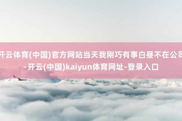 开云体育(中国)官方网站当天我刚巧有事白昼不在公司-开云(中国)kaiyun体育网址-登录入口