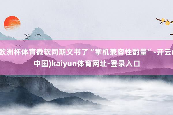 欧洲杯体育微软同期文书了“掌机兼容性酌量”-开云(中国)kaiyun体育网址-登录入口