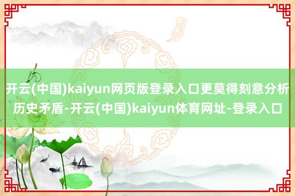 开云(中国)kaiyun网页版登录入口更莫得刻意分析历史矛盾-开云(中国)kaiyun体育网址-登录入口