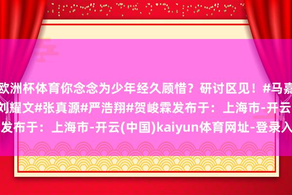 欧洲杯体育你念念为少年经久顾惜？研讨区见！#马嘉祺#丁程鑫#宋亚轩#刘耀文#张真源#严浩翔#贺峻霖发布于：上海市-开云(中国)kaiyun体育网址-登录入口