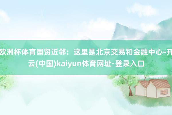 欧洲杯体育国贸近邻：这里是北京交易和金融中心-开云(中国)kaiyun体育网址-登录入口