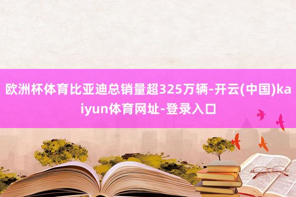 欧洲杯体育比亚迪总销量超325万辆-开云(中国)kaiyun体育网址-登录入口