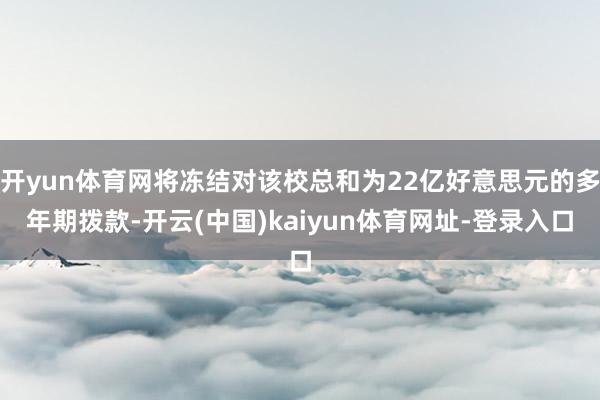 开yun体育网将冻结对该校总和为22亿好意思元的多年期拨款-开云(中国)kaiyun体育网址-登录入口