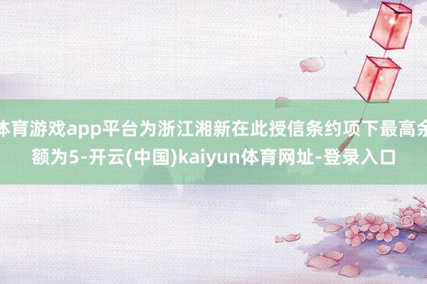 体育游戏app平台为浙江湘新在此授信条约项下最高余额为5-开云(中国)kaiyun体育网址-登录入口