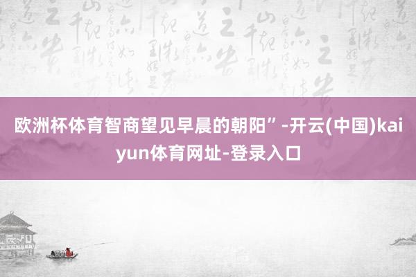 欧洲杯体育智商望见早晨的朝阳”-开云(中国)kaiyun体育网址-登录入口