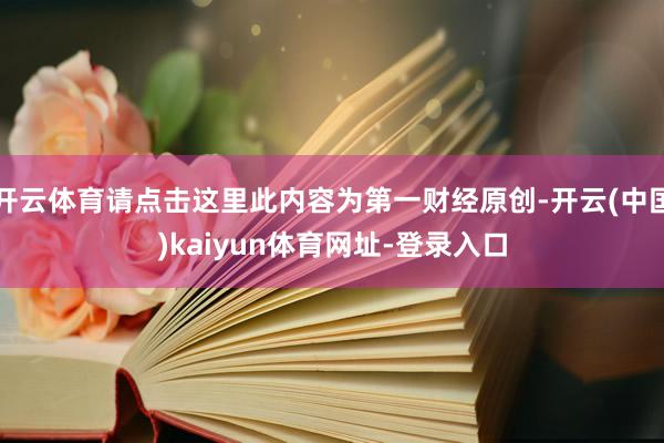 开云体育请点击这里此内容为第一财经原创-开云(中国)kaiyun体育网址-登录入口