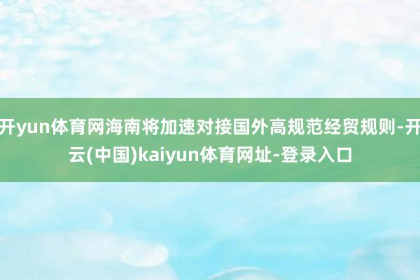 开yun体育网海南将加速对接国外高规范经贸规则-开云(中国)kaiyun体育网址-登录入口