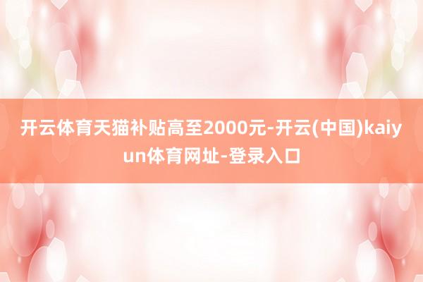 开云体育天猫补贴高至2000元-开云(中国)kaiyun体育网址-登录入口