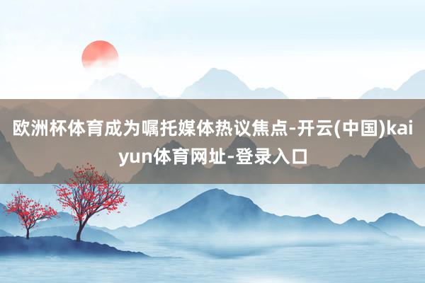欧洲杯体育成为嘱托媒体热议焦点-开云(中国)kaiyun体育网址-登录入口