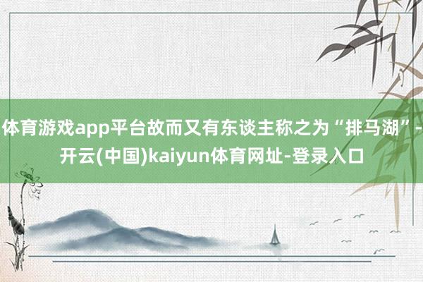 体育游戏app平台故而又有东谈主称之为“排马湖”-开云(中国)kaiyun体育网址-登录入口