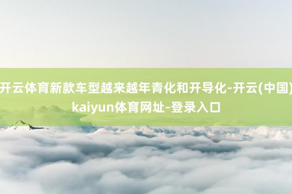 开云体育新款车型越来越年青化和开导化-开云(中国)kaiyun体育网址-登录入口