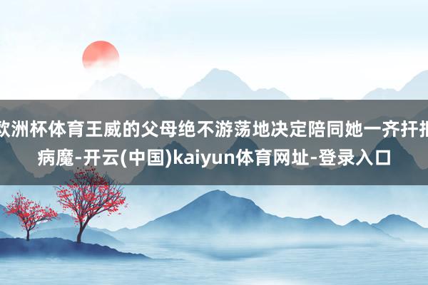 欧洲杯体育王威的父母绝不游荡地决定陪同她一齐扞拒病魔-开云(中国)kaiyun体育网址-登录入口