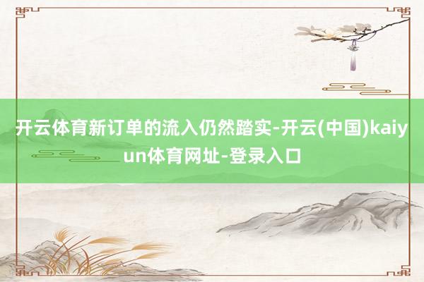 开云体育新订单的流入仍然踏实-开云(中国)kaiyun体育网址-登录入口