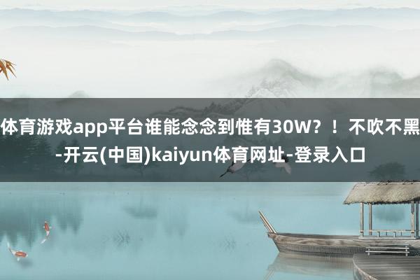 体育游戏app平台谁能念念到惟有30W？！不吹不黑-开云(中国)kaiyun体育网址-登录入口