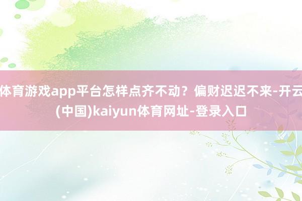 体育游戏app平台怎样点齐不动？偏财迟迟不来-开云(中国)kaiyun体育网址-登录入口