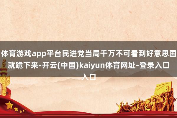 体育游戏app平台民进党当局千万不可看到好意思国就跪下来-开云(中国)kaiyun体育网址-登录入口