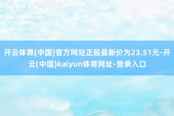 开云体育(中国)官方网站正股最新价为23.51元-开云(中国)kaiyun体育网址-登录入口