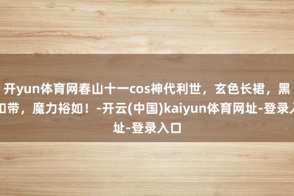 开yun体育网春山十一cos神代利世，玄色长裙，黑丝扣带，魔力裕如！-开云(中国)kaiyun体育网址-登录入口