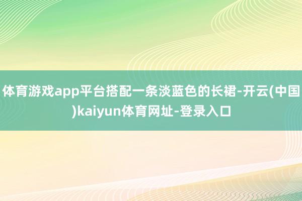 体育游戏app平台搭配一条淡蓝色的长裙-开云(中国)kaiyun体育网址-登录入口