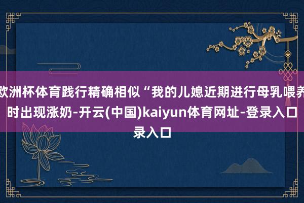 欧洲杯体育践行精确相似“我的儿媳近期进行母乳喂养时出现涨奶-开云(中国)kaiyun体育网址-登录入口