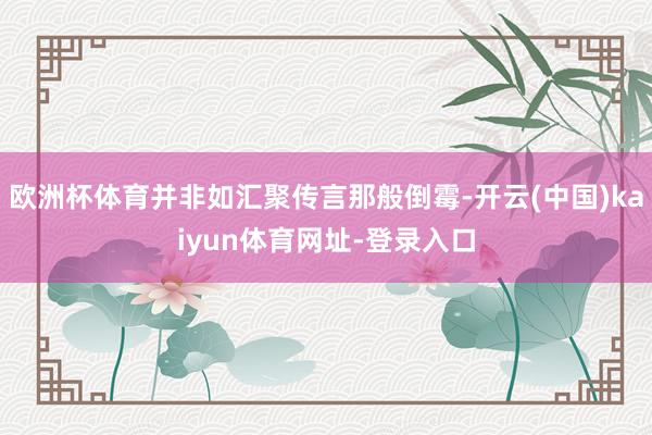 欧洲杯体育并非如汇聚传言那般倒霉-开云(中国)kaiyun体育网址-登录入口