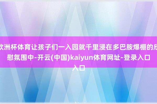欧洲杯体育让孩子们一入园就千里浸在多巴胺爆棚的欣慰氛围中-开云(中国)kaiyun体育网址-登录入口