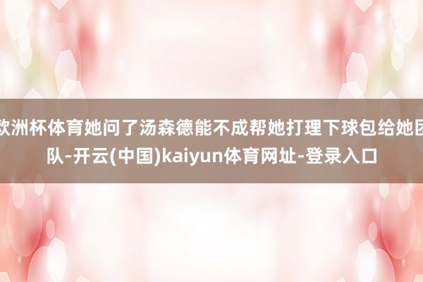 欧洲杯体育她问了汤森德能不成帮她打理下球包给她团队-开云(中国)kaiyun体育网址-登录入口