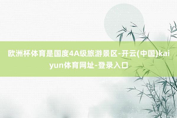 欧洲杯体育是国度4A级旅游景区-开云(中国)kaiyun体育网址-登录入口
