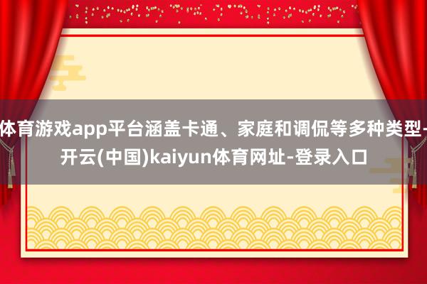 体育游戏app平台涵盖卡通、家庭和调侃等多种类型-开云(中国)kaiyun体育网址-登录入口