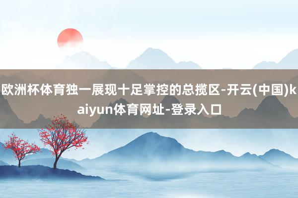 欧洲杯体育独一展现十足掌控的总揽区-开云(中国)kaiyun体育网址-登录入口