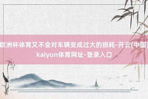 欧洲杯体育又不会对车辆变成过大的损耗-开云(中国)kaiyun体育网址-登录入口