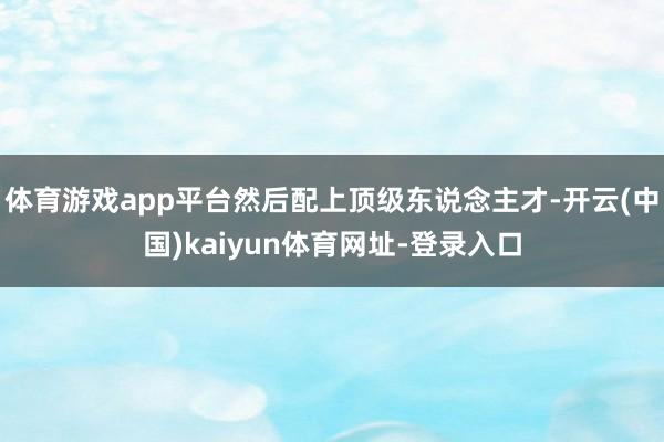 体育游戏app平台然后配上顶级东说念主才-开云(中国)kaiyun体育网址-登录入口