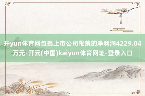 开yun体育网包摄上市公司鞭策的净利润4229.04万元-开云(中国)kaiyun体育网址-登录入口