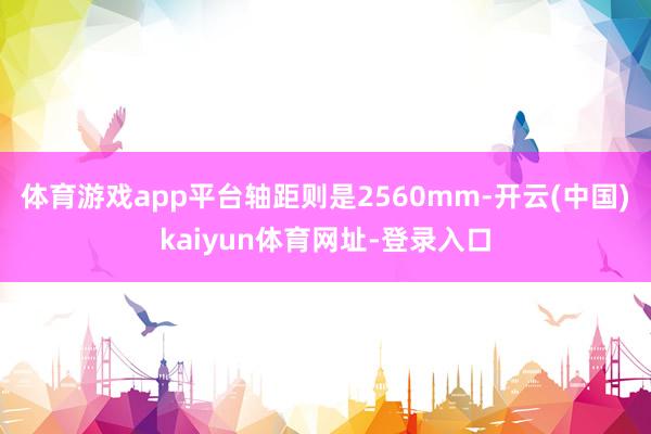 体育游戏app平台轴距则是2560mm-开云(中国)kaiyun体育网址-登录入口