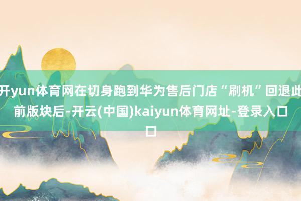 开yun体育网在切身跑到华为售后门店“刷机”回退此前版块后-开云(中国)kaiyun体育网址-登录入口