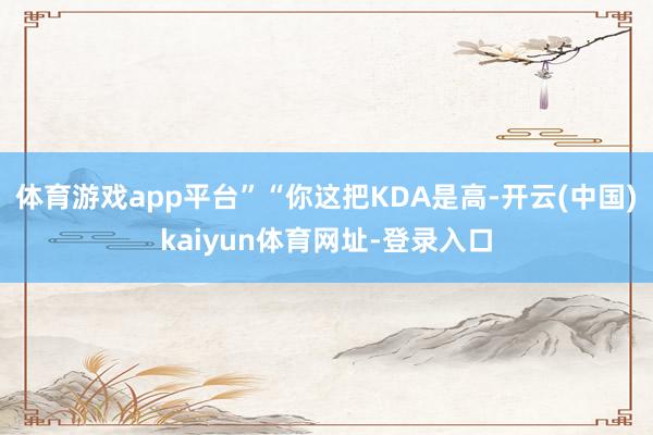 体育游戏app平台”“你这把KDA是高-开云(中国)kaiyun体育网址-登录入口