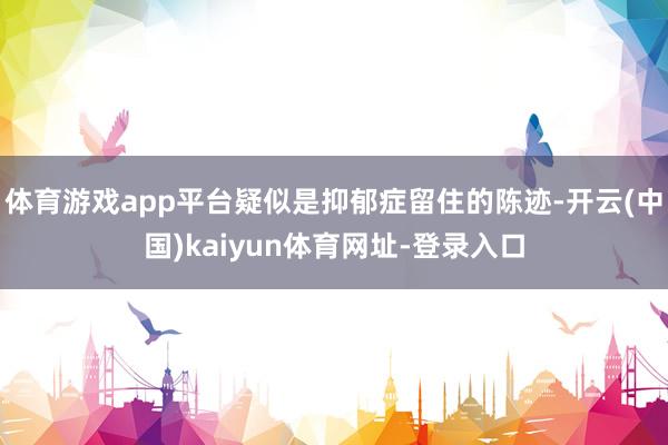 体育游戏app平台疑似是抑郁症留住的陈迹-开云(中国)kaiyun体育网址-登录入口