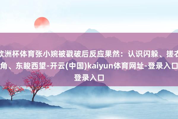 欧洲杯体育张小婉被戳破后反应果然：认识闪躲、搓衣角、东睃西望-开云(中国)kaiyun体育网址-登录入口