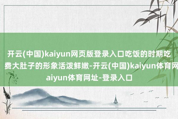 开云(中国)kaiyun网页版登录入口吃饭的时期吃的比谁齐多！费大肚子的形象活泼鲜嫩-开云(中国)kaiyun体育网址-登录入口